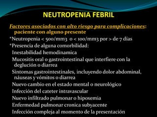 NEUTROPENIA FEBRIL
Factores asociados con alto riesgo para complicaciones:
paciente con alguno presente
*Neutropenia < 500/mm3 o < 100/mm3 por > de 7 días
*Presencia de alguna comorbilidad:
Inestabilidad hemodinamica
Mucositis oral o gastrointestinal que interfiere con la
deglución o diarrea
Síntomas gastrointestinales, incluyendo dolor abdominal,
náuseas y vómitos o diarrea
Nuevo cambio en el estado mental o neurológico
Infección del cateter intravascular
Nuevo infiltrado pulmonar o hipoxemia
Enfermedad pulmonar cronica subyacente
Infección compleja al momento de la presentación
 