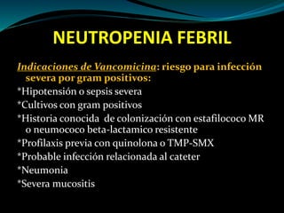 NEUTROPENIA FEBRIL
Indicaciones de Vancomicina: riesgo para infección
severa por gram positivos:
*Hipotensión o sepsis severa
*Cultivos con gram positivos
*Historia conocida de colonización con estafilococo MR
o neumococo beta-lactamico resistente
*Profilaxis previa con quinolona o TMP-SMX
*Probable infección relacionada al cateter
*Neumonia
*Severa mucositis
 