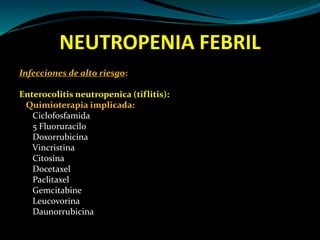 NEUTROPENIA FEBRIL
Infecciones de alto riesgo:
Enterocolitis neutropenica (tiflitis):
Quimioterapia implicada:
Ciclofosfamida
5 Fluoruracilo
Doxorrubicina
Vincristina
Citosina
Docetaxel
Paclitaxel
Gemcitabine
Leucovorina
Daunorrubicina
 