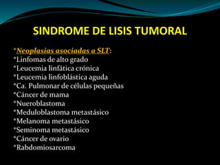 SINDROME DE LISIS TUMORAL
*Neoplasias asociadas a SLT:
*Linfomas de alto grado
*Leucemia linfática crónica
*Leucemia linfoblástica aguda
*Ca. Pulmonar de células pequeñas
*Cáncer de mama
*Nueroblastoma
*Meduloblastoma metastásico
*Melanoma metastásico
*Seminoma metastásico
*Cáncer de ovario
*Rabdomiosarcoma
 