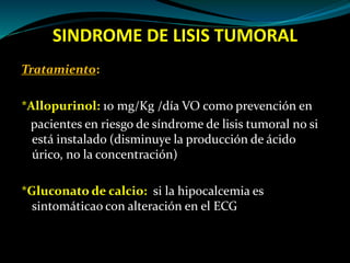 SINDROME DE LISIS TUMORAL
Tratamiento:
*Allopurinol: 10 mg/Kg /día VO como prevención en
pacientes en riesgo de síndrome de lisis tumoral no si
está instalado (disminuye la producción de ácido
úrico, no la concentración)
*Gluconato de calcio: si la hipocalcemia es
sintomáticao con alteración en el ECG
 