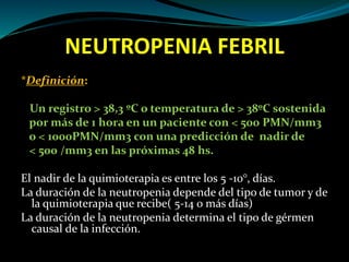 NEUTROPENIA FEBRIL
*Definición:
Un registro > 38,3 ºC o temperatura de > 38ºC sostenida
por más de 1 hora en un paciente con < 500 PMN/mm3
o < 1000PMN/mm3 con una predicción de nadir de
< 500 /mm3 en las próximas 48 hs.
El nadir de la quimioterapia es entre los 5 -10°, días.
La duración de la neutropenia depende del tipo de tumor y de
la quimioterapia que recibe( 5-14 o más días)
La duración de la neutropenia determina el tipo de gérmen
causal de la infección.
 