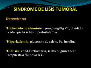 SINDROME DE LISIS TUMORAL
Tratamiento:
*Hidroxido de aluminio : 50-150 mg/Kg VO, dividido
cada 4-6 hs si hay hiperfosfatemia
*Hiperkalemia: gluconato de calcio, B2, Insulina.
*Diálisis : en SLT refractaria, si IRA oligúrica o sin
respuesta a fluidos o ICC.
 