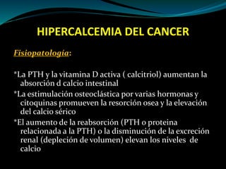 HIPERCALCEMIA DEL CANCER
Fisiopatología:
*La PTH y la vitamina D activa ( calcitriol) aumentan la
absorción d calcio intestinal
*La estimulación osteoclástica por varias hormonas y
citoquinas promueven la resorción osea y la elevación
del calcio sérico
*El aumento de la reabsorción (PTH o proteina
relacionada a la PTH) o la disminución de la excreción
renal (depleción de volumen) elevan los niveles de
calcio
 