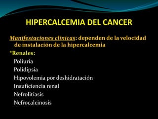 HIPERCALCEMIA DEL CANCER
Manifestaciones clínicas: dependen de la velocidad
de instalación de la hipercalcemia
*Renales:
Poliuria
Polidipsia
Hipovolemia por deshidratación
Insuficiencia renal
Nefrolitiasis
Nefrocalcinosis
 