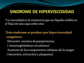 SINDROME DE HIPERVISCOSIDAD
*La viscosidad es la resistencia que un líquido exhibe en
el flujo de una capa sobre otra
*Este síndrome se produce por hiperviscosidad
sanguínea:
Elevación excesiva de paraproteinas
( inmunoglobulinas circulantes)
Aumento de los componentes celulares de la sangre
( leucocitos, eritrocitos y plaquetas)
 