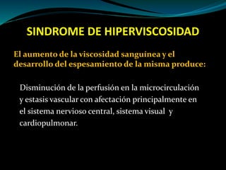 SINDROME DE HIPERVISCOSIDAD
El aumento de la viscosidad sanguínea y el
desarrollo del espesamiento de la misma produce:
Disminución de la perfusión en la microcirculación
y estasis vascular con afectación principalmente en
el sistema nervioso central, sistema visual y
cardiopulmonar.
 