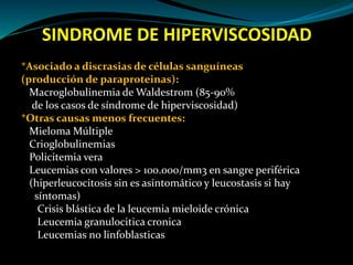 SINDROME DE HIPERVISCOSIDAD
*Asociado a discrasias de células sanguíneas
(producción de paraproteinas):
Macroglobulinemia de Waldestrom (85-90%
de los casos de síndrome de hiperviscosidad)
*Otras causas menos frecuentes:
Mieloma Múltiple
Crioglobulinemias
Policitemia vera
Leucemias con valores > 100.000/mm3 en sangre periférica
(hiperleucocitosis sin es asintomático y leucostasis si hay
síntomas)
Crisis blástica de la leucemia mieloide crónica
Leucemia granulocitica cronica
Leucemias no linfoblasticas
 