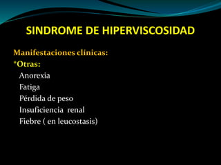 SINDROME DE HIPERVISCOSIDAD
Manifestaciones clínicas:
*Otras:
Anorexia
Fatiga
Pérdida de peso
Insuficiencia renal
Fiebre ( en leucostasis)
 