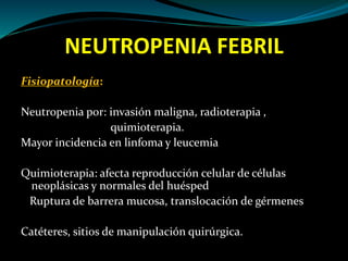 NEUTROPENIA FEBRIL
Fisiopatología:
Neutropenia por: invasión maligna, radioterapia ,
quimioterapia.
Mayor incidencia en linfoma y leucemia
Quimioterapia: afecta reproducción celular de células
neoplásicas y normales del huésped
Ruptura de barrera mucosa, translocación de gérmenes
Catéteres, sitios de manipulación quirúrgica.
 