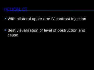 <ul><li>With bilateral upper arm IV contrast injection </li></ul><ul><li>Best visualization of level of obstruction and ca...