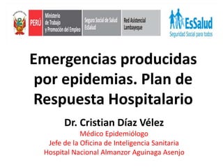 Emergencias producidas
por epidemias. Plan de
Respuesta Hospitalario
Dr. Cristian Díaz Vélez
Médico Epidemiólogo
Jefe de la Oficina de Inteligencia Sanitaria
Hospital Nacional Almanzor Aguinaga Asenjo
 