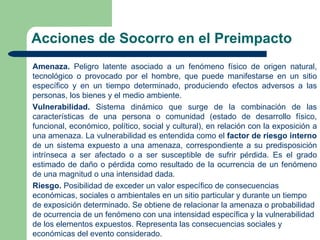 Acciones de Socorro en el Preimpacto
Amenaza. Peligro latente asociado a un fenómeno físico de origen natural,
tecnológico o provocado por el hombre, que puede manifestarse en un sitio
específico y en un tiempo determinado, produciendo efectos adversos a las
personas, los bienes y el medio ambiente.
Vulnerabilidad. Sistema dinámico que surge de la combinación de las
características de una persona o comunidad (estado de desarrollo físico,
funcional, económico, político, social y cultural), en relación con la exposición a
una amenaza. La vulnerabilidad es entendida como el factor de riesgo interno
de un sistema expuesto a una amenaza, correspondiente a su predisposición
intrínseca a ser afectado o a ser susceptible de sufrir pérdida. Es el grado
estimado de daño o pérdida como resultado de la ocurrencia de un fenómeno
de una magnitud o una intensidad dada.
Riesgo. Posibilidad de exceder un valor específico de consecuencias
económicas, sociales o ambientales en un sitio particular y durante un tiempo
de exposición determinado. Se obtiene de relacionar la amenaza o probabilidad
de ocurrencia de un fenómeno con una intensidad específica y la vulnerabilidad
de los elementos expuestos. Representa las consecuencias sociales y
económicas del evento considerado.
 