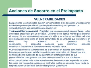 Acciones de Socorro en el Preimpacto

                          VULNERABILIDADES
Las personas y comunidades pueden ser vulnerables a los desastres y/o disponer al
mismo tiempo de capacidades que les permiten resistir y recuperarse. La
vulnerabilidad y/o sus capacidades se dividen en:
Vulnerabilidad psicosocial. Fragilidad que una comunidad muestra frente a las
amenazas producidas por un desastre. Depende de la aptitud mental para soportar
el trauma, de sus representaciones sobre la vida y su universo simbólico, del nivel
de organización que exista en dicha comunidad; de los vínculos que los unen; si en
ellos           hay           ausencia            o           presencia            de
sentimientos      y    propósitos     comunes       para    emprender        acciones
conjuntas o predomina el concepto de mera vecindad física.
Otro aspecto de esta vulnerabilidad es el encontrar en algunas comunidades,
líderes que solo buscan satisfacer sus intereses personales, sin direccionar a la
comunidad en la búsqueda de su autonomía y el fortalecimiento de sus
potencialidades para generar procesos que den solución a sus problemas.
Una comunidad es más vulnerable si se concibe como un ser a quien le suceden
las cosas por voluntades superiores y contra las cuales no se puede hacer nada, la
respuesta ante un desastre sería de resignación y pasividad.
 
