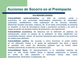 Acciones de Socorro en el Preimpacto
                              VULNERABILIDADES
Vulnerabilidad     socio-económica.       La    falta   de    inversión     social  y
económica en una comunidad desencadena situaciones de desempleo,
subempleo, analfabetismo, mala explotación de los recursos naturales,
diferencias sociales marcadas, violencia, etc. Si en estas comunidades se presenta
un desastre, el nivel de traumatismo social y económico aumenta y se corre el
riesgo de perder los escasos medios de producción y de organización.
Vulnerabilidad económica. Se relaciona con la definición de pobreza, de
subdesarrollo, donde un grueso de la población no tiene satisfechas sus
necesidades básicas, carece de recursos necesarios para sustento o hay ausencia
de medios para obtenerlo.
Vulnerabilidad política. De acuerdo a cómo funcionan el poder político
en los diferentes niveles y el grado de participación que tiene y ejerce
la sociedad civil, serán las decisiones políticas que se tomen sobre
medidas preventivas, la atención y la reconstrucción.
Vulnerabilidad física. El desconocimiento o la necesidad extrema de
tener un sitio donde habitar llevan a algunas poblaciones a ubicarse
en    zonas    de     alta   exposición    a    amenazas     físicas    tales    como
deslizamientos, terremotos, inundaciones, etc.
 