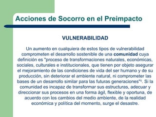 Acciones de Socorro en el Preimpacto

                       VULNERABILIDAD

      Un aumento en cualquiera de estos tipos de vulnerabilidad
   comprometen el desarrollo sostenible de una comunidad cuya
definición es "proceso de transformaciones naturales, económicas,
sociales, culturales e institucionales, que tienen por objeto asegurar
el mejoramiento de las condiciones de vida del ser humano y de su
 producción, sin deteriorar el ambiente natural, ni comprometer las
bases de un desarrollo similar para las futuras generaciones"5. Si la
  comunidad es incapaz de transformar sus estructuras, adecuar y
 direccionar sus procesos en una forma ágil, flexible y oportuna, de
     acuerdo con los cambios del medio ambiente, de la realidad
        económica y política del momento, surge el desastre.
 