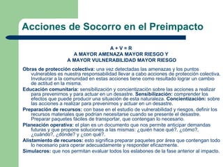 Acciones de Socorro en el Preimpacto

                                 A+V=R
                      A MAYOR AMENAZA MAYOR RIESGO Y
                    A MAYOR VULNERABILIDAD MAYOR RIESGO
Obras de protección colectiva: una vez detectadas las amenazas y los puntos
    vulnerables es nuestra responsabilidad llevar a cabo acciones de protección colectiva.
    Involucrar a la comunidad en estas acciones tiene como resultado lograr un cambio
    de actitud en la misma.
Educación comunitaria: sensibilización y concientización sobre las acciones a realizar
    para prevenirnos y para actuar en un desastre. Sensibilización: comprender los
    efectos que puede producir una situación de esta naturaleza. Concientización: sobre
    las acciones a realizar para prevenirnos y actuar en un desastre.
Preparación de recursos: con base en el estudio de vulnerabilidad y riesgos, definir los
    recursos materiales que podrían necesitarse cuando se presente el desastre.
    Preparar paquetes fáciles de transportar, que contengan lo necesario.
Planeación operativa: el plan es un documento que nos permite anticipar demandas
    futuras y que propone soluciones a las mismas: ¿quién hace qué?, ¿cómo?,
    ¿cuándo?, ¿dónde? y ¿con qué?.
Alistamiento de recursos: esto significa preparar paquetes por área que contengan todo
    lo necesario para operar adecuadamente y responder eficazmente.
Simulacros: que nos permitan evaluar todos los eslabones de la fase anterior al impacto.
 