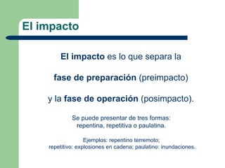 El impacto

        El impacto es lo que separa la

      fase de preparación (preimpacto)

    y la fase de operación (posimpacto).

             Se puede presentar de tres formas:
              repentina, repetitiva o paulatina.

                   Ejemplos: repentino terremoto;
    repetitivo: explosiones en cadena; paulatino: inundaciones.
 