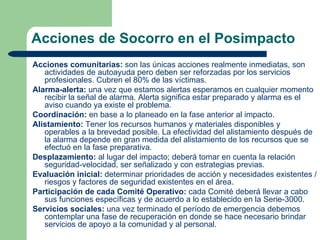 Acciones de Socorro en el Posimpacto
Acciones comunitarias: son las únicas acciones realmente inmediatas, son
   actividades de autoayuda pero deben ser reforzadas por los servicios
   profesionales. Cubren el 80% de las víctimas.
Alarma-alerta: una vez que estamos alertas esperamos en cualquier momento
   recibir la señal de alarma. Alerta significa estar preparado y alarma es el
   aviso cuando ya existe el problema.
Coordinación: en base a lo planeado en la fase anterior al impacto.
Alistamiento: Tener los recursos humanos y materiales disponibles y
   operables a la brevedad posible. La efectividad del alistamiento después de
   la alarma depende en gran medida del alistamiento de los recursos que se
   efectuó en la fase preparativa.
Desplazamiento: al lugar del impacto; deberá tomar en cuenta la relación
   seguridad-velocidad, ser señalizado y con estrategias previas.
Evaluación inicial: determinar prioridades de acción y necesidades existentes /
   riesgos y factores de seguridad existentes en el área.
Participación de cada Comité Operativo: cada Comité deberá llevar a cabo
   sus funciones específicas y de acuerdo a lo establecido en la Serie-3000.
Servicios sociales: una vez terminado el período de emergencia debemos
   contemplar una fase de recuperación en donde se hace necesario brindar
   servicios de apoyo a la comunidad y al personal.
 