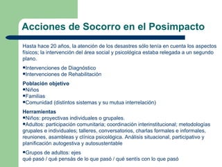 Acciones de Socorro en el Posimpacto
Hasta hace 20 años, la atención de los desastres sólo tenía en cuenta los aspectos
físicos; la intervención del área social y psicológica estaba relegada a un segundo
plano.
Intervenciones de Diagnóstico
Intervenciones de Rehabilitación

Población objetivo
Niños
Familias
Comunidad (distintos sistemas y su mutua interrelación)

Herramientas
Niños: proyectivas individuales o grupales.
Adultos: participación comunitaria; coordinación interinstitucional; metodologías
grupales e individuales; talleres, conversatorios, charlas formales e informales,
reuniones, asambleas y clínica psicológica. Análisis situacional, participativo y
planificación autogestiva y autosustentable
Grupos de adultos: ejes
qué pasó / qué pensás de lo que pasó / qué sentís con lo que pasó
 