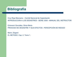 Bibliografía

Cruz Roja Mexicana – Comité Nacional de Capacitación
INTRODUCCION A LOS DESASTRES - SERIE 3000 - MANUAL DEL INSTRUCTOR

Echeverri González, Silvia María
PROCESO DE DESASTRE Y SUS EFECTOS - PERCEPCIÓN DE RIESGO

Morin, Edgard
EL METODO. Cap. 2. Tomo 1.
 