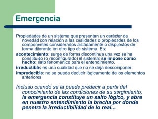 Emergencia

Propiedades de un sistema que presentan un carácter de
    novedad con relación a las cualidades o propiedades de los
    componentes considerados aisladamente o dispuestos de
    forma diferente en otro tipo de sistema. Es:
acontecimiento: surge de forma discontinua una vez se ha
    constituido (o reconfigurado) el sistema; se impone como
    hecho: dato fenoménico para el entendimiento.
irreductible: es una cualidad que no se deja descomponer;
impredecible: no se puede deducir lógicamente de los elementos
    anteriores

Incluso cuando se la puede predecir a partir del
   conocimiento de las condiciones de su surgimiento,
   la emergencia constituye un salto lógico, y abre
   en nuestro entendimiento la brecha por donde
   penetra la irreductibilidad de lo real...
 