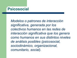 Psicosocial


 Modelos o patrones de interacción
 significativa, generada por los
 colectivos humanos en las redes de
 interacción significativa que los genera
 como humanos en sus distintos niveles
 de análisis posibles (psicosocial,
 sociodinámico, organizacional,
 comunitario, social).
 