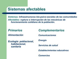 Sistemas afectables
Sistemas: Infraestructuras bio-psico-sociales de las comunidades
Afectables: ruptura o interrupción de las mecánicas de
   funcionamiento cotidiano de la población.


Primarios                   Complementarios
Alimentación                Comunicaciones

                            Energía
Ecología: poblacional,
  habitacional,
                            Servicios de salud
  sanitaria
                            Establecimientos educativos

                            Comercios
 