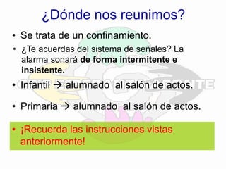 ¿Dónde nos reunimos?
• Se trata de un confinamiento.
• ¿Te acuerdas del sistema de señales? La
alarma sonará de forma intermitente e
insistente.
• Infantil  alumnado al salón de actos.
• Primaria  alumnado al salón de actos.
• ¡Recuerda las instrucciones vistas
anteriormente!
 