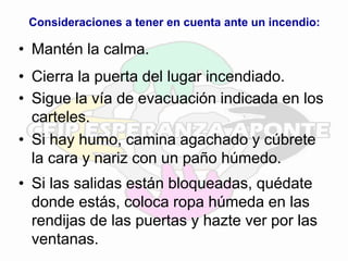 Consideraciones a tener en cuenta ante un incendio:
• Mantén la calma.
• Cierra la puerta del lugar incendiado.
• Sigue la vía de evacuación indicada en los
carteles.
• Si hay humo, camina agachado y cúbrete
la cara y nariz con un paño húmedo.
• Si las salidas están bloqueadas, quédate
donde estás, coloca ropa húmeda en las
rendijas de las puertas y hazte ver por las
ventanas.
 