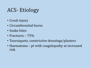 ACS- Etiology
• Crush injury
• Circumferential burns
• Snake bites
• Fractures – 75%
• Tourniquets, constrictive dressings/plasters
• Haematoma – pt with coagulopathy at increased
risk
 