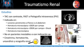Traumatismo Renal
Sabinston
Estudios
• TAC con contraste, FAST o Pielografía intravenosa (PIV)
• Indicada en:
• Lesiones penetrantes al flanco o al abdomen
• Hematuria microscópica >20GR por campo
• Hematuria microscópica <20GR por campo + Shock
• Hematuria macroscópica
• No en pacientes inestables o con indicación qx.
• Creatinina, hematocrito,
uroanálisis y ecografía renal.
Twonsend C., Beauchamp D., Evers B., Mattox K. Sabiston Tratado de Cirugía. 19na ed. Elsevier. Madrid 2013.
 