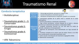 • Multidisciplinar.
• Traumatismos grado 1 – 3:
Conservador
• Traumatismos grado 5:
Cirugía
• Traumatismos grado 4:
Controversial
• ATB: Tobramicina
Traumatismo Renal
Sabinston
Conducta terapéutica
Indicaciones
Absolutas
de Cirugía
1. Hemorragia persistente, que pone en riesgo la vida
2. Avulsión del pedículo renal (lesión grado V)
3. Hematoma retroperitoneal en expansión, pulsátil o no contenido
Indicaciones
relativas de
Cirugía
1. Laceraciones grandes de la pelvis renal o avulsión de la unión
ureteropélvica
2. Lesiones pancreáticas o intestinales coexistentes
3. Fuga urinaria persistente, urinoma después de la lesión o absceso
perirrenal con tratamiento percutáneo o endoscópico fallido
4. Urografía intravenosa anormal con una sola dosis de medio de
contraste, realizada en el transoperatorio
5. Segmento de parénquima renal desvitalizado con fuga asociada de
orina
6. Trombosis completa de la arteria renal de ambos riñones o de riñón
único cuando parece conservada la perfusión renal
7. Lesión vascular renal después de tratamiento angiográfico fallido
8. Hipertensión renovascular
Twonsend C., Beauchamp D., Evers B., Mattox K. Sabiston Tratado de Cirugía. 19na ed. Elsevier. Madrid 2013.
 
