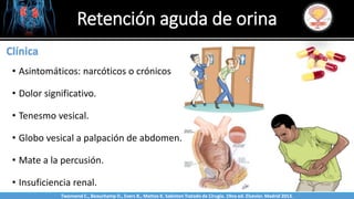 Sabinston
Clínica
• Asintomáticos: narcóticos o crónicos
• Dolor significativo.
• Tenesmo vesical.
• Globo vesical a palpación de abdomen.
• Mate a la percusión.
• Insuficiencia renal.
Retención aguda de orina
Twonsend C., Beauchamp D., Evers B., Mattox K. Sabiston Tratado de Cirugía. 19na ed. Elsevier. Madrid 2013.
 