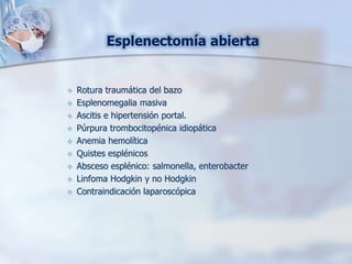 Esplenectomía abierta
 Rotura traumática del bazo
 Esplenomegalia masiva
 Ascitis e hipertensión portal.
 Púrpura trombocitopénica idiopática
 Anemia hemolítica
 Quistes esplénicos
 Absceso esplénico: salmonella, enterobacter
 Linfoma Hodgkin y no Hodgkin
 Contraindicación laparoscópica
 