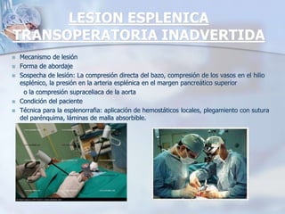 LESION ESPLENICA
TRANSOPERATORIA INADVERTIDA
 Mecanismo de lesión
 Forma de abordaje
 Sospecha de lesión: La compresión directa del bazo, compresión de los vasos en el hilio
esplénico, la presión en la arteria esplénica en el margen pancreático superior
o la compresión supraceliaca de la aorta
 Condición del paciente
 Técnica para la esplenorrafia: aplicación de hemostáticos locales, plegamiento con sutura
del parénquima, láminas de malla absorbible.
 