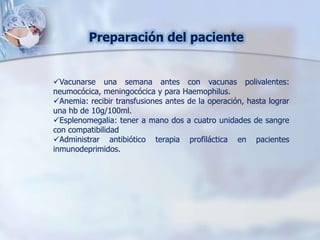 Preparación del paciente
Vacunarse una semana antes con vacunas polivalentes:
neumocócica, meningocócica y para Haemophilus.
Anemia: recibir transfusiones antes de la operación, hasta lograr
una hb de 10g/100ml.
Esplenomegalia: tener a mano dos a cuatro unidades de sangre
con compatibilidad
Administrar antibiótico terapia profiláctica en pacientes
inmunodeprimidos.
 