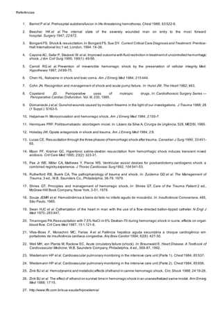Referências 
1. Barriot P et al. Prehospital autotransfusion in life-threatening hemothorax. Chest 1988; 93:522-6. 
2. Beecher HK et al. The internal state of the severely wounded man on entry to the most forward 
hospital. Surgery 1947; 22:672. 
3. Bongard FS. Shock & resuscitation. In: Bongard FS, Sue DY. Current Critical Care Diagnosis and Treatment. Prentice- 
Hall International Inc.1 ed, London, 1994: 14-36. 
4. Capone AC, Safar P, Stezoski W et al. Improved outcome with fluid restriction in treatment of uncontrolled hemorrhagic 
shock. J Am Coll Surg 1995; 180(1): 49-56. 
5. Carroll RG et al. Prevention of irreversible hemorragic shock by the preservation of cellular integrity. Med. 
Hypotheses 1987; 24:69-75. 
6. Chen HL. Naloxone in shock and toxic coma. Am J Emerg Med 1984; 215:444. 
7. Cohn JN. Recognition and management of shock and acute pump failure. In: Hurst JW. The Heart 1982; 463. 
8. Copeland JD. Perioperative uses of inotropic drugs, In: Cardiothoracic Surgery Series — 
Perioperative Cardiac Disfunction. Vol. III, 230, 1985. 
9. Domaniecki J et al. Gunshot wounds caused by modern firearms in the light of our investigations. J Trauma 1988; 28 
(1 Suppl.): S163-5. 
10. Haljamae H. Microcirculation and hemorragic shock. Am J Emerg Med 1984; 2:100-7. 
11. Henriques PRF. Politraumatizado: abordagem inicial. In: Lázaro da Silva A. Cirurgia de Urgência, 528, MEDSI, 1985. 
12. Holaday JW. Opiate antagonists in shock and trauma. Am J Emerg Med 1984; 2:8. 
13. Lucas CE. Resuscitation through the three phases of hemorrhagic shock after trauma. Canadian J Surg 1990; 33:451- 
65. 
14. Moon PF, Kramer GC. Hypertonic saline-dextran resuscitation from hemorrhagic shock induces transient mixed 
acidosis. Crit Care Med 1995; 23(2): 323-31. 
15. Pae Jr WE, Miller CA, Mathews Y, Pierce WS. Ventricular assist devices for postcardiotomy cardiogenic shock: a 
combined registry experience. J Thorac Cardiovasc Surg1992; 104:541-53. 
16. Rutherford RB, Buerk CA. The pathophysiology of trauma and shock. In: Zuidema GD et al. The Management of 
Trauma, 3 ed., W.B. Saunders Co., Philadelphia, 38-79, 1979. 
17. Shires GT. Principles and management of hemorragic shock. In: Shires GT. Care of the Trauma Patient 2 ed., 
McGraw-Hill Book Company, Nova York, 3-51, 1979. 
18. Souza JEMR et al. Hemodinâmica à beira do leito no infarto agudo do miocárdio. In: Insuficiência Coronariana, 485, 
São Paulo, 1985. 
19. Swan HJC et al. Catherization of the heart in man with the use of a flow-directed ballon-tipped catheter. N Engl J 
Med 1970; 283:447. 
20. Tmaningas PA. Ressuscitation with 7,5% NaCl in 6% Dextran-70 during hemorragic shock in suine: effects on organ 
blood flow. Crit Care Med 1987; 15:1.121-6. 
21. Vilas-Boas F, Monachini MC, Farias A et al. Falência hepática aguda secundária a choque cardiogênico em 
portadores de insuficiência cardíaca congestiva. Arq Bras Cardiol 1994; 62(6): 427-30. 
22. Weil MH, von Planta M, Rackow EC. Acute circulatory failure (shock). In: Braunwald E. Heart Disease. A Textbook of 
Cardiovascular Medicine. W.B. Saunders Company, Philadelphia, 4 ed., 569-87, 1992. 
23. Wiedemann HP et al. Cardiovascular pulmonary monitoring in the intensive care unit (Parte 1). Chest 1984; 85:537. 
24. Wiedemann HP et al. Cardiovascular pulmonary monitoring in the intensive care unit (Parte 2). Chest 1984; 85:656. 
25. Zink BJ et al. Hemodynamic and metabolic effects of ethanol in canine hemorragic shock. Circ Shock 1988; 24:19-28. 
26. Zink BJ et al. The effect of ethanol on survival time in hemorragic shock in an unanesthetized swine model. Ann Emerg 
Med 1988; 17:15. 
27. http://www.lfb.com.br/sua-saude/hipovolemia/ 
