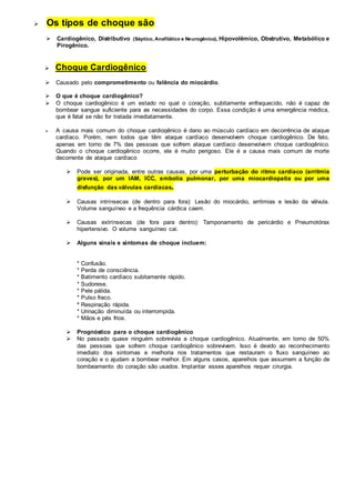  Os tipos de choque são: 
 Cardiogênico, Distributivo (Séptico, Anafilático e Neurogênico), Hipovolêmico, Obstrutivo, Metabólico e 
Pirogênico. 
 Choque Cardiogênico: 
 Causado pelo comprometimento ou falência do miocárdio. 
 O que é choque cardiogênico? 
 O choque cardiogênico é um estado no qual o coração, subitamente enfraquecido, não é capaz de 
bombear sangue suficiente para as necessidades do corpo. Essa condição é uma emergência médica, 
que é fatal se não for tratada imediatamente. 
 A causa mais comum do choque cardiogênico é dano ao músculo cardíaco em decorrência de ataque 
cardíaco. Porém, nem todos que têm ataque cardíaco desenvolvem choque cardiogênico. De fato, 
apenas em torno de 7% das pessoas que sofrem ataque cardíaco desenvolvem choque cardiogênico. 
Quando o choque cardiogênico ocorre, ele é muito perigoso. Ele é a causa mais comum de morte 
decorrente de ataque cardíaco 
 Pode ser originada, entre outras causas, por uma perturbação do ritmo cardíaco (arritmia 
graves), por um IAM, ICC, embolia pulmonar, por uma miocardiopatia ou por uma 
disfunção das válvulas cardíacas. 
 Causas intrínsecas (de dentro para fora): Lesão do miocárdio, arritmias e lesão da válvula. 
Volume sanguíneo e a frequência cárdica caem. 
 Causas extrínsecas (de fora para dentro): Tamponamento de pericárdio e Pneumotórax 
hipertensivo. O volume sanguíneo cai. 
 Alguns sinais e sintomas de choque incluem: 
* Confusão. 
* Perda de consciência. 
* Batimento cardíaco subitamente rápido. 
* Sudorese. 
* Pele pálida. 
* Pulso fraco. 
* Respiração rápida. 
* Urinação diminuída ou interrompida. 
* Mãos e pés frios. 
 Prognóstico para o choque cardiogênico 
 No passado quase ninguém sobrevivia a choque cardiogênico. Atualmente, em torno de 50% 
das pessoas que sofrem choque cardiogênico sobrevivem. Isso é devido ao reconhecimento 
imediato dos sintomas e melhoria nos tratamentos que restauram o fluxo sanguíneo ao 
coração e o ajudam a bombear melhor. Em alguns casos, aparelhos que assumem a função de 
bombeamento do coração são usados. Implantar esses aparelhos requer cirurgia. 
 