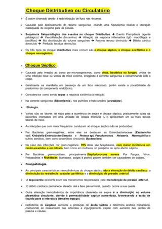 Choque Distributivo ou Circulatório: 
 É assim chamado devido à redistribuição de fluxo nas vísceras. 
 Causado pelo deslocamento do volume sanguíneo, criando uma hipovolemia relativa e liberação 
inadequada de oxigênio para as células. 
 Sequência fisiopatológica dos eventos no choque Distributivo  Evento Precipitante (agente 
patológico)  Vasodilatação (histamina)  Ativação da resposta inflamatória (IgE- macrófagos e 
basófilos)  Má distribuição do volume sanguíneo  Retorno venoso diminuído  Débito cárdico 
diminuído  Perfusão tecidual diminuída. 
 Os três tipos de choque distributivo mais comum são o choque séptico, o choque anafilático e o 
choque neurogênico. 
 Choque Séptico : 
 Causado pela invasão ao corpo por microorganismos, como vírus, bactérias ou fungos, vindos de 
uma infecção local ou vindas do meio externo, chegando à corrente sanguínea e contaminando todo o 
corpo. 
 Geralmente se manifesta em presença de um foco infeccioso, porém existe a possibilidade de 
predomínio do componente endotóxico. 
 Considera-se como sendo sepse a resposta sistêmica à infecção. 
 Na corrente sanguínea (Bacteriemia), nos pulmões e trato urinário (urossepse). 
 Etiologia. 
 Vários são os fatores de risco para a ocorrência de sepse e choque séptico; praticamente todos os 
pacientes internados em uma Unidade de Terapia Intensiva (UTI) apresentam um ou mais destes 
fatores de risco. 
 As infecções que com maior frequência conduzem ao choque séptico são as produzidas: 
 Por Bactérias gram-negativas; entre eles se destacam as Enterobacteriaceae (Escherichia 
coli, Klebsiella-Enterobacter-Serratia e Proteus sp), Pseudomonas, Neisseria, Haemophilus e 
outros aeróbios, bem como anaeróbios (incluindo Bacteroides). 
 No caso das infecções por gram-negativos, 70% delas são hospitalares, com maior incidência em 
recém-nascidos e em idosos, bem como em mulheres no puerpério ou após aborto séptico. 
 Por Bactérias gram-positivas, principalmente Staphylococcus aureus. Por Fungos, Vírus, 
Protozoários e Rickéttsias (carrapato, pulgas e piolho) podem também ser causadores do quadro. 
 Fisiopatologia. 
 As principais características hemodinâmicas do choque séptico são a elevação do débito cardíaco, a 
diminuição da resistência vascular periférica e a diminuição da pressão arterial. 
 A taquicardia existente é um dos mecanismos responsáveis pela manutenção da pressão arterial. 
 O débito cardíaco permanece elevado até a fase pré-terminal, quando ocorre a sua queda. 
 Outra alteração hemodinâmica de importância observada na sepse é a diminuição no volume 
plasmático circulante, devido à permeabilidade capilar aumentada, favorecendo a saída de 
líquido para o interstício (terceiro espaço). 
 Deficiência de oxigênio aumenta a produção de ácido láctico e determina acidose metabólica, 
conduzindo ao relaxamento das arteríolas e ingurgitamento capilar com aumento das perdas de 
plasma e células. 
 