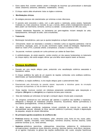  Como evento final, ocorrem autólise celular e liberação de lisozimas que potencializam a destruição 
celular. (histamina, serotonina, adrenalina, noradrenalina, cininas). 
 O choque séptico afeta virtualmente todos os órgãos e sistemas. 
 Manifestações clínicas. 
 Os estágios precoces são caracterizados por sintomas e sinais infecciosos. 
 O paciente está consciente e alerta, com a pele quente e ruborizada, pulsos amplos, hipotensão 
moderada (ou níveis pressóricos menores do que o normal), débito urinário moderadamente reduzido e 
febre podem ser intermitente, remitente, contínua ou variável, e está presente em 98% dos casos. 
 Achados laboratoriais frequentes na bacteriemia por gram-negativos incluem elevação da uréia, 
hiperpotassemia, diminuição do sódio, cloro e bicarbonato. 
 Tratamento. 
 Monitoração hemodinâmica, para que os ajustes terapêuticos se façam eficientemente. 
 Clinicamente, devem ser observados e anotados a intervalos curtos os seguintes parâmetros: nível de 
consciência, respiração, pulso, cor da pele, enchimento capilar, estado de hidratação. Objetivamente, 
devem-se medir a PVC, a pressão arterial, a temperatura, a diurese e o balanço hídrico. 
 Se possível, monitorar a pressão em cunha pulmonar por cateter de Swan-Ganz. 
 A antibioticoterapia, de amplo espectro, correta constitui um dos passos fundamentais no tratamento 
do choque séptico, não sendo exagero afirmar que uma falha nesse aspecto levará ao fracasso. 
 Choque Anafilático: 
 Causado por uma reação alérgica grave, produzindo uma vasodilatação sistêmica avassalada e 
hipovolemia relativa. 
 O choque anafilático faz parte de um espectro de reações conhecidas como anafilaxia sistêmica, 
determinadas por hipersensibilidade imediata. 
 A anafilaxia, ou reação anafilática, é uma reação alérgica grave e potencialmente fatal . 
 Caracterizada pela diminuição da pressão arterial, taquicardia e distúrbios gerais da circulação 
sanguínea acompanhada ou não de edema de glote. 
 Estas reações incomuns ocorrem em indivíduos previamente sensibilizados após reexposição a 
antígenos (Alérgeno ou alergénio) ou a haptenos de baixo peso molecular. 
 Elas são mediadas por anticorpos do tipo IgE e começam alguns minutos após a exposição. 
 Os antígenos combinam-se com anticorpos IgE aderidos à superfície dos basófilos e mastócitos, 
deflagrando a liberação de mediadores primários (histamina, leucotrienos, fatores quimiotáticos) e 
secundários (prostaglandinas, cininas) da anafilaxia. 
 Os efeitos dessas substâncias mediadoras incluem constrição de músculo liso, aumento da 
permeabilidade vascular, alteração do tônus vascular (sistêmico e pulmonar), indução à degranulação 
de plaquetas, atração de células inflamatórias. 
 Os principais agentes causadores de anafilaxia são: 
 Proteínas: venenos de insetos, himenópteros, pólen, alimentos (ovos, frutos do mar, nozes, grãos, 
amendoim, algodão, chocolate), soros heterólogos, hormônios (insulina), enzimas (tripsina), outras 
proteínas humanas (p. ex., fluido seminal). 
 Haptenos: antibióticos (penicilinas, cefalosporinas, tetraciclinas, anfotericina B, nitrofurantoína, 
aminoglicosídeos), anestésicos locais (lidocaína, procaína), vitaminas (tiamina, ácido fólico), dextranas. 
Já os agentes implicados na gênese das reações anafilactóides são: curare, soluções hipertônicas 
 
