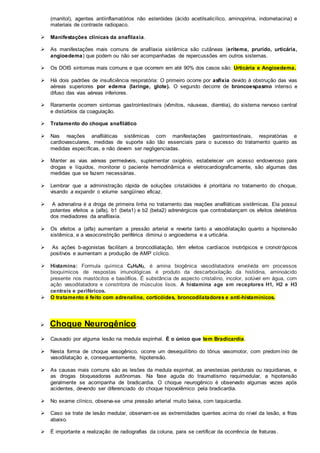 (manitol), agentes antiinflamatórios não esteróides (ácido acetilsalicílico, aminopirina, indometacina) e 
materiais de contraste radiopaco. 
 Manifestações clínicas da anafilaxia. 
 As manifestações mais comuns de anafilaxia sistêmica são cutâneas (eritema, prurido, urticária, 
angioedema) que podem ou não ser acompanhadas de repercussões em outros sistemas. 
 Os DOIS sintomas mais comuns e que ocorrem em até 90% dos casos são: Urticária e Angioedema. 
 Há dois padrões de insuficiência respiratória: O primeiro ocorre por asfixia devido à obstrução das vias 
aéreas superiores por edema (laringe, glote). O segundo decorre de broncoespasmo intenso e 
difuso das vias aéreas inferiores. 
 Raramente ocorrem sintomas gastrointestinais (vômitos, náuseas, diarréia), do sistema nervoso central 
e distúrbios da coagulação. 
 Tratamento do choque anafilático 
 Nas reações anafiláticas sistêmicas com manifestações gastrointestinais, respiratórias e 
cardiovasculares, medidas de suporte são tão essenciais para o sucesso do tratamento quanto as 
medidas específicas, e não devem ser negligenciadas. 
 Manter as vias aéreas permeáveis, suplementar oxigênio, estabelecer um acesso endovenoso para 
drogas e líquidos, monitorar o paciente hemodinâmica e eletrocardiograficamente, são algumas das 
medidas que se fazem necessárias. 
 Lembrar que a administração rápida de soluções cristalóides é prioritária no tratamento do choque, 
visando a expandir o volume sangüíneo eficaz. 
 A adrenalina é a droga de primeira linha no tratamento das reações anafiláticas sistêmicas. Ela possui 
potentes efeitos a (alfa), b1 (beta1) e b2 (beta2) adrenérgicos que contrabalançam os efeitos deletérios 
dos mediadores da anafilaxia. 
 Os efeitos a (alfa) aumentam a pressão arterial e reverte tanto a vasodilatação quanto a hipotensão 
sistêmica, e a vasoconstrição periférica diminui o angioedema e a urticária. 
 As ações b-agonistas facilitam a broncodilatação, têm efeitos cardíacos inotrópicos e cronotrópicos 
positivos e aumentam a produção de AMP cíclico. 
 Histamina: Formula química C5H9N3, é amina biogênica vasodilatadora envolvida em processos 
bioquímicos de respostas imunológicas é produto da descarboxilação da histidina, aminoácido 
presente nos mastócitos e basófilos. É substância de aspecto cristalino, incolor, solúvel em água, com 
ação vasodilatadora e constritora de músculos lisos. A histamina age em receptores H1, H2 e H3 
centrais e periféricos. 
 O tratamento é feito com adrenalina, corticóides, broncodilatadores e anti-histamínicos. 
 Choque Neurogênico: 
 Causado por alguma lesão na medula espinhal. É o único que tem Bradicardia. 
 Nesta forma de choque vasogênico, ocorre um desequilíbrio do tônus vasomotor, com predomínio de 
vasodilatação e, consequentemente, hipotensão. 
 As causas mais comuns são as lesões da medula espinhal, as anestesias peridurais ou raquidianas, e 
as drogas bloqueadoras autônomas. Na fase aguda do traumatismo raquimedular, a hipotensão 
geralmente se acompanha de bradicardia. O choque neurogênico é observado algumas vezes após 
acidentes, devendo ser diferenciado do choque hipovolêmico pela bradicardia. 
 No exame clínico, observa-se uma pressão arterial muito baixa, com taquicardia. 
 Caso se trate de lesão medular, observam-se as extremidades quentes acima do nível da lesão, e frias 
abaixo. 
 É importante a realização de radiografias da coluna, para se certificar da ocorrência de fraturas . 
 