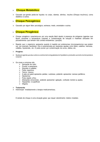  Choque Metabólico: 
 Causado por grande perda de líquidos no corpo, diarreia, vômitos, insulina (Choque insulínico), coma 
diabético e outros. 
 Choque Psicogênico: 
 Causado por algum fator psicológico, estresse, medo, ansiedade e outros. 
 Choque Pirogênico: 
 Choque pirogênico caracteriza-se por uma reação febril devido à presença de pirógenos (agentes que 
fazem aumentar a temperatura corporal) e contaminação de solução e materiais utilizados em 
procedimentos que tenham tido contato endovenoso (punção). 
 Reação que o organismo apresenta quando é invadido por endotoxinas (microorganismos que podem 
ser, por exemplo, bactérias). Ela é caracterizada por respostas agudas como febre, calafrios, tremores, 
cefaléia, hipotensão, etc. E pode ocorrer por contaminação de soros, diálise, etc. 
 Pirogênio: 
 Qualquer agente que atua sobre os centros termorreguladores do hipotálamo produzido aumento da temperatura 
corporal. 
 Os sinais e sintomas são: 
 Sensação de calor; 
 Prurido e parestesia; 
 Dispnéia e cefaléia; 
 Febre repentina; 
 Tremor intenso; 
 A pele em geral apresenta palidez, sudorese, podendo apresentar cianose periférica; 
 Hipotermia; 
 Pulso rápido e fino; 
 Alterações emocionais, podendo apresentar agitação, confusão mental ou apatia; 
 Taquipnéia e superficial; 
 Oligúria. 
 Tratamento 
 Interromper imediatamente a terapia medicamentosa. 
O estado de choque é uma situação grave que requer atendimento médico imediato. 
 