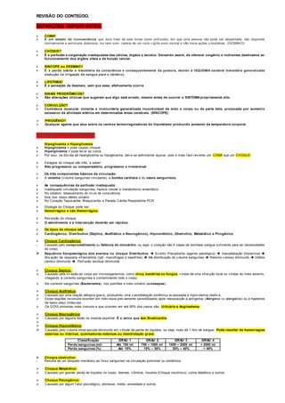 REVISÃO DO CONTEÚDO. 
DEFINIÇÕES IMPORTANTES: 
 COMA? 
 É um estado de inconsciência que dura mais de seis horas (sono prof undo), em que uma pessoa não pode ser despertada, não responde 
normalmente a estímulos dolorosos, luz nem som, carece de um ciclo v igília-sono normal e não inicia ações v oluntárias. (DESMAIO) 
 CHOQUE? 
 É a perfusão e oxigenação inadequadas das células, órgãos e tecidos. Deixando assim, de oferecer oxigênio e nutrientes destinados ao 
funcionamento dos órgãos vitais e da função celular. 
 SINCOPE ou DESMAIO? 
 É a perda súbita e transitória da consciência e consequentemente da postura, devido à ISQUEMIA cerebral transitória generalizada 
(redução na irrigação de sangue para o cérebro). 
 LIPOTÍMIA? 
 É a sensação de desmaio, sem que esse, efetivamente ocorra. 
 SINAIS PRODRÔMICOS? 
 São alterações clínicas que sugerem que algo está errado, mesmo antes de ocorrer o SINTOMA propriamente dito. 
 CONVULÇÃO? 
 Contratura muscular violenta e involuntária generalizada incontrolável de todo o corpo ou de parte dele, provocada por aument o 
excessivo da atividade elétrica em determinadas áreas cerebrais. (SÍNCOPE) 
 PIROGÊNIO? 
 Qualquer agente que atua sobre os centros termorreguladores do hipotálamo produzido aumento da temperatura corporal. 
FIXAÇÃO DO CONTEÚDO: 
Hipoglicemia x Hiperglicemia 
 Hipoglicemia = pode causar choque. 
 Hiperglicemia = pode lev ar ao coma. 
 Por isso, na dúv ida de hiperglicemia ou hipoglicemia, dev e se administrar açúcar, pois e mais f ácil rev erter um COMA que um CHOQUE. 
 Estágios do choque são três, a saber: 
 Não-progressivo ou compensatório, progressivo e irreversível. 
 Os três componentes básicos da circulação: 
 A volemia (v olume sanguíneo circulante), a bomba cardíaca e os vasos sanguíneos. 
 As consequências da perfusão inadequada: 
 Inadequada circulação sanguínea, hipóxia celular e metabolismo anaeróbico. 
 No cérebro: rebaixamento do nív el de consciência. 
 Nos rins: baixo débito urinário. 
 No Coração Taquicardia, Braquicardia e Parada Cárdia Respiratória PCR. 
 Etiologia do Choque pode ser: 
 Hemorrágico e não Hemorrágico. 
 Rev ersão do choque: 
 O atendimento e a intervenção deverão ser rápidos. 
 Os tipos de choque são: 
 Cardiogênico, Distributivo (Séptico, Anafilático e Neurogênico), Hipovolêmico, Obstrutivo, Metabólico e Pirogênico. 
 Choque Cardiogênico: 
 Causado pelo comprometimento ou falência do miocárdio, ou seja, o coração não é capaz de bombear sangue suf iciente para as necessidades 
do corpo. 
 Sequência fisiopatológica dos eventos no choque Distributivo  Ev ento Precipitante (agente patológico)  Vasodilatação (histamina)  
Ativ ação da resposta inf lamatória (IgE- macróf agos e basóf ilos)  Má distribuição do v olume sanguíneo  Retorno v enoso diminuído  Débito 
cárdico diminuído  Perf usão tecidual diminuída. 
 Choque Séptico : 
 Causado pela inv asão ao corpo por microorganismos, como vírus, bactérias ou fungos, v indos de uma inf ecção local ou v indas do meio externo, 
chegando à corrente sanguínea e contaminando todo o corpo. 
 Na corrente sanguínea (Bacteriemia), nos pulmões e trato urinário (urossepse). 
 Choque Anafilático: 
 Causado por uma reação alérgica grav e, produzindo uma v asodilatação sistêmica av assalada e hipov olemia relativ a. 
 Estas reações incomuns ocorrem em indiv íduos prev iamente sensibilizados após reexposição a antígenos (Alérgeno ou alergénio) ou a haptenos 
de baixo peso molecular. 
 Os DOIS sintomas mais comuns e que ocorrem em até 90% dos casos são: Urticária e Angioedema. 
 Choque Neurogênico: 
 Causado por alguma lesão na medula espinhal. É o único que tem Bradicardia. 
 
 Choque Hipovolêmico: 
 Causado pelo v olume intrav ascular diminuído em v irtude da perda de líquidos, ou seja, mais de 1 litro de sangue. Pode resultar de hemorragias 
externas ou internas, queimaduras extensas ou desidratação grave. 
Classificação GRAU 1 GRAU 2 GRAU 3 GRAU 4 
Perda sanguínea (ml) Até 750 ml 750 – 1500 ml 1500 – 2000 ml > 2000 ml 
Perda sanguínea (%) Até 15% 15% – 30% 30% – 40% > 40% 
 Choque obstrutivo: 
 Resulta de um bloqueio mecânico ao f luxo sanguíneo na circulação pulmonar ou sistêmica. 
 Choque Metabólico: 
 Causado por grande perda de líquidos no corpo, diarreia, vômitos, insulina (Choque insulínico), coma diabético e outros. 
 Choque Psicogênico: 
 Causado por algum f ator psicológico, estresse, medo, ansiedade e outros. 
 