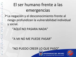 El ser humano frente a las
emergencias
La negación y el desconocimiento frente al
riesgo profundizan la vulnerabilidad individual
y social.
“AQUÍ NO PASARA NADA”
“A MI NO ME PUEDE PASAR”
“NO PUEDO CREER LO QUE PASO”
 