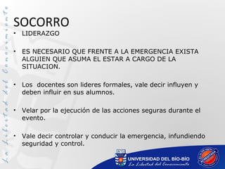 SOCORRO
• LIDERAZGO
• ES NECESARIO QUE FRENTE A LA EMERGENCIA EXISTA
ALGUIEN QUE ASUMA EL ESTAR A CARGO DE LA
SITUACION.
• Los docentes son lideres formales, vale decir influyen y
deben influir en sus alumnos.
• Velar por la ejecución de las acciones seguras durante el
evento.
• Vale decir controlar y conducir la emergencia, infundiendo
seguridad y control.
 