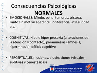 Consecuencias Psicológicas
NORMALES
• EMOCIONALES: Miedo, pena, temores, tristeza,
llanto sin motivo aparente, indiferencia, inseguridad
etc.
• COGNITIVAS: Hipo e híper prosexia (alteraciones de
la atención y contacto), paramnesias (amnesia,
hipermnesia), déficit cognitivo
• PERCEPTUALES: Ilusiones, alucinaciones (visuales,
auditivas y cenestésicas)
 