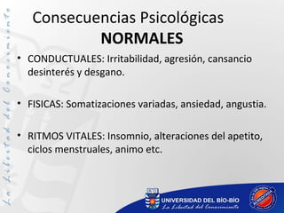 Consecuencias Psicológicas
NORMALES
• CONDUCTUALES: Irritabilidad, agresión, cansancio
desinterés y desgano.
• FISICAS: Somatizaciones variadas, ansiedad, angustia.
• RITMOS VITALES: Insomnio, alteraciones del apetito,
ciclos menstruales, animo etc.
 