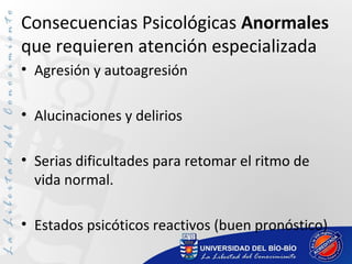 Consecuencias Psicológicas Anormales
que requieren atención especializada
• Agresión y autoagresión
• Alucinaciones y delirios
• Serias dificultades para retomar el ritmo de
vida normal.
• Estados psicóticos reactivos (buen pronóstico)
 