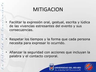 MITIGACION
• Facilitar la expresión oral, gestual, escrita y lúdica
de las vivencias estresantes del evento y sus
consecuencias.
• Respetar los tiempos y la forma que cada persona
necesita para expresar lo ocurrido.
• Afianzar la seguridad con acciones que incluyan la
palabra y el contacto corporal.
 